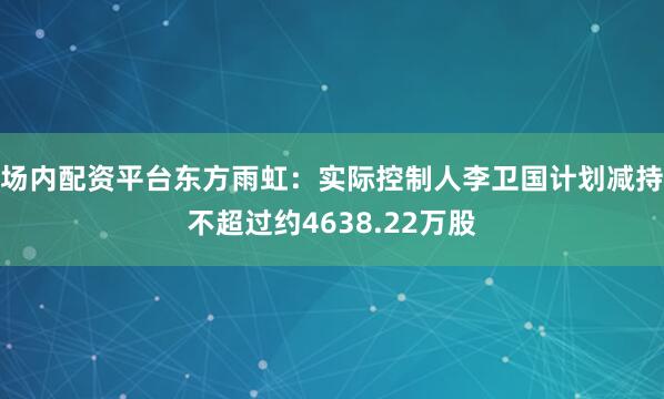 场内配资平台东方雨虹：实际控制人李卫国计划减持不超过约4638.22万股