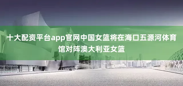 十大配资平台app官网中国女篮将在海口五源河体育馆对阵澳大利亚女篮