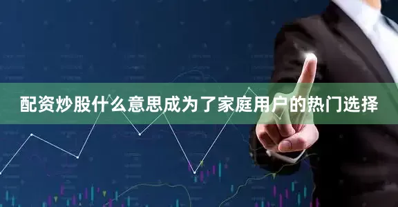 配资炒股什么意思成为了家庭用户的热门选择