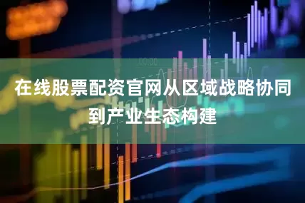在线股票配资官网从区域战略协同到产业生态构建