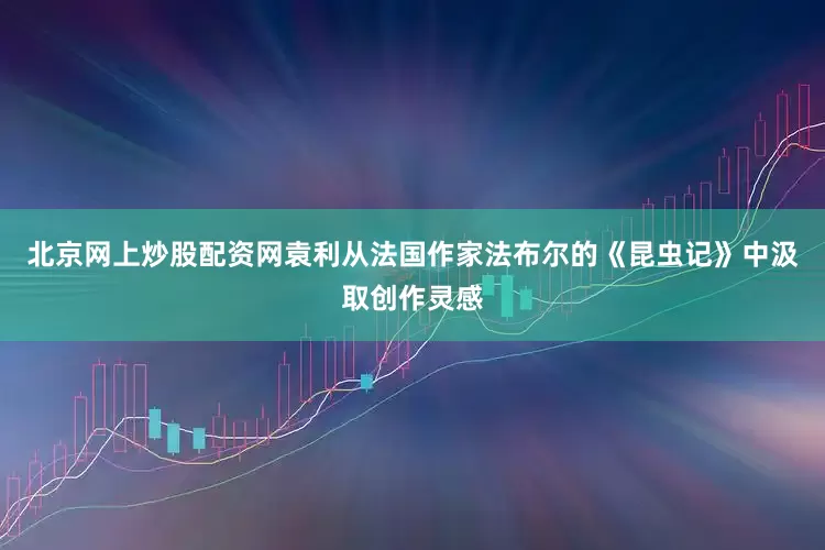 北京网上炒股配资网袁利从法国作家法布尔的《昆虫记》中汲取创作灵感