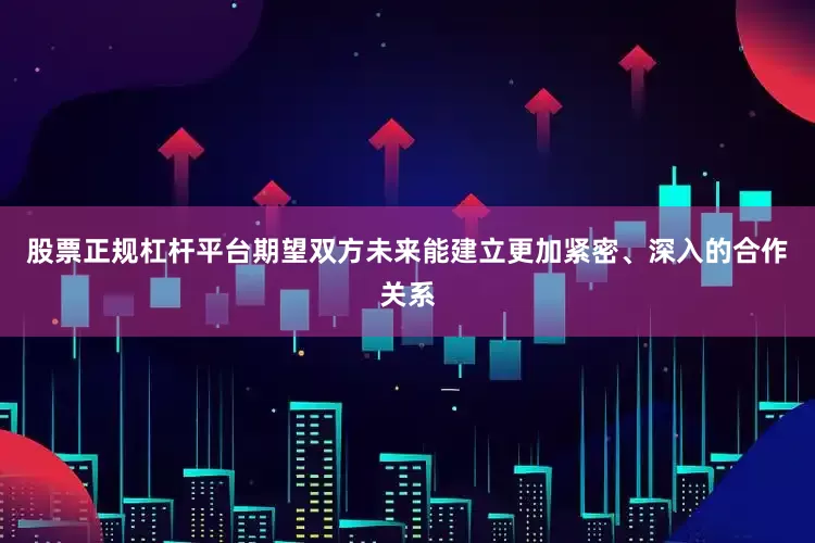 股票正规杠杆平台期望双方未来能建立更加紧密、深入的合作关系