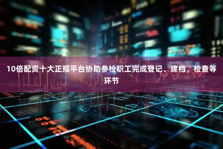10倍配资十大正规平台协助参检职工完成登记、建档、检查等环节