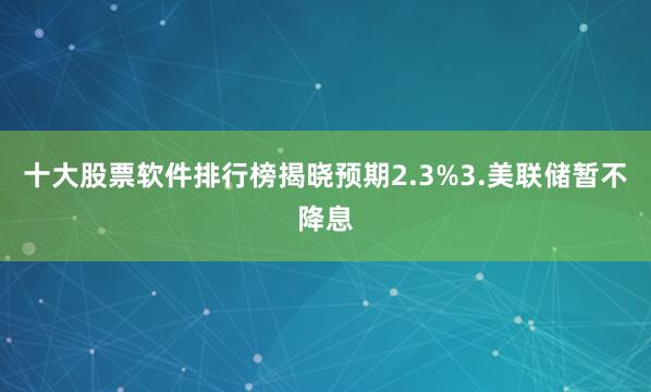 十大股票软件排行榜揭晓预期2.3%3.美联储暂不降息