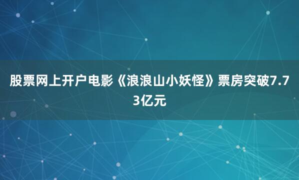 股票网上开户电影《浪浪山小妖怪》票房突破7.73亿元